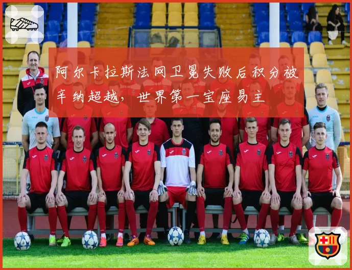 阿尔卡拉斯法网卫冕失败后积分被辛纳超越,世界第一宝座易主