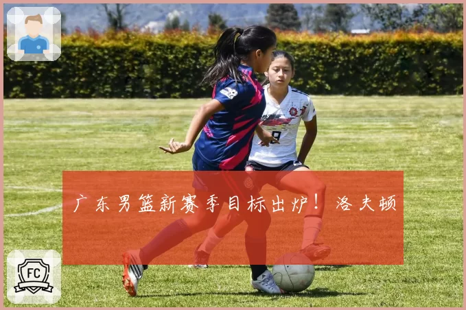广东男篮新赛季目标出炉！洛夫顿