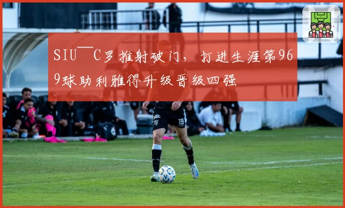 SIU~~C罗推射破门，打进生涯第969球助利雅得升级晋级四强