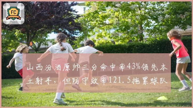 山西汾酒原帅三分命中率43%领先本土射手，但防守效率121.5拖累球队，投射与防守对比