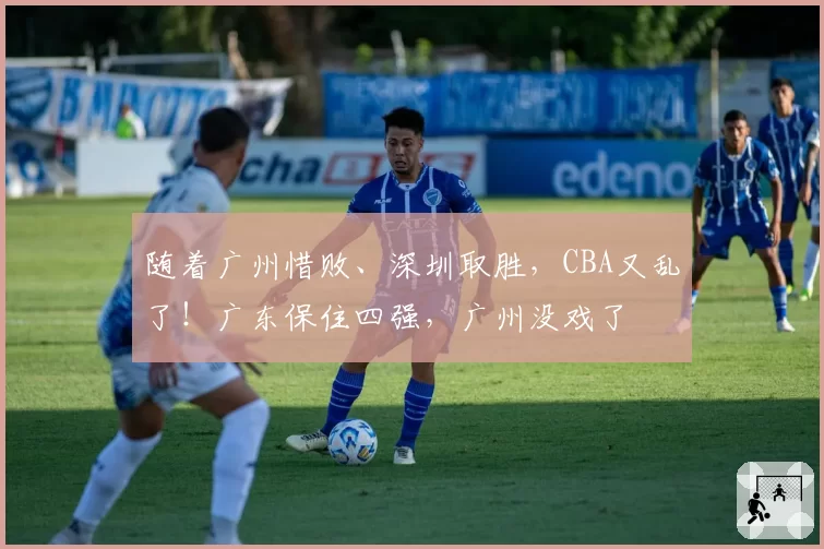 随着广州惜败、深圳取胜，CBA又乱了！广东保住四强，广州没戏了