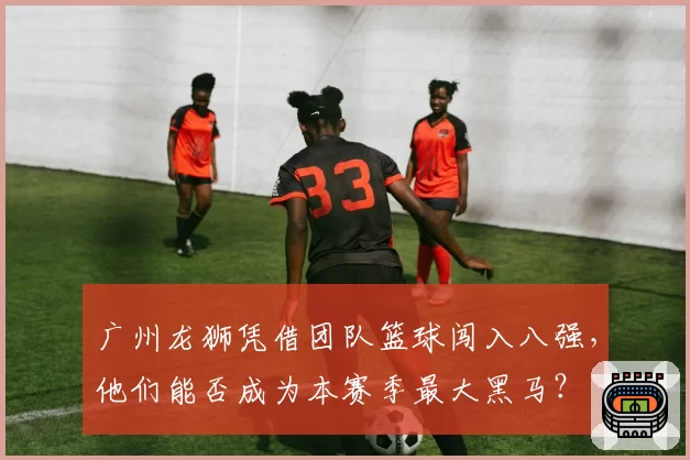广州龙狮凭借团队篮球闯入八强,他们能否成为本赛季最大黑马?