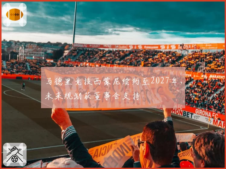 马德里竞技西蒙尼续约至2027年,未来规划获董事会支持