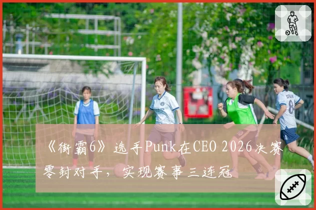 《街霸6》选手Punk在CEO 2026决赛零封对手,实现赛事三连冠