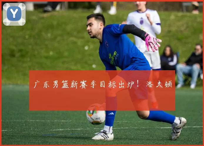 广东男篮新赛季目标出炉!洛夫顿