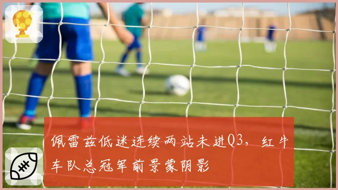 佩雷兹低迷连续两站未进Q3，红牛车队总冠军前景蒙阴影