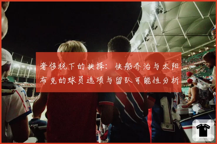 奢侈税下的抉择：快船乔治与太阳布克的球员选项与留队可能性分析