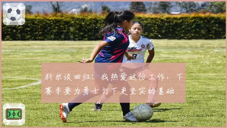 科尔谈回归：我热爱这份工作，下赛季要为勇士打下更坚实的基础