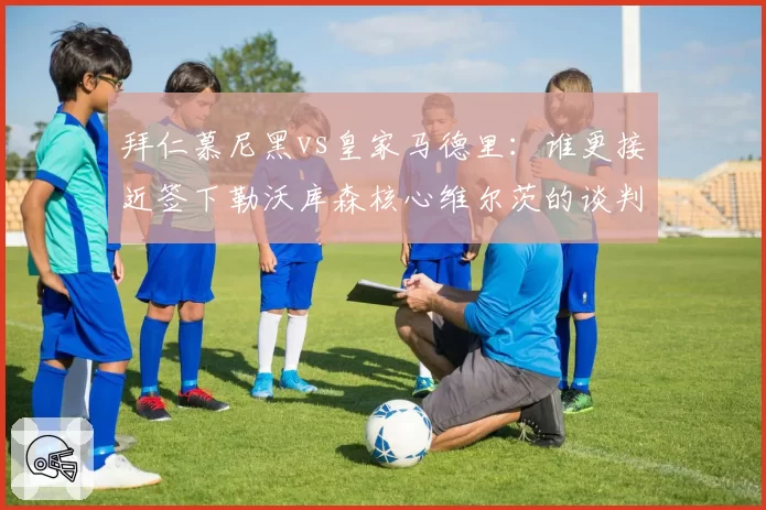拜仁慕尼黑vs皇家马德里：谁更接近签下勒沃库森核心维尔茨的谈判内幕