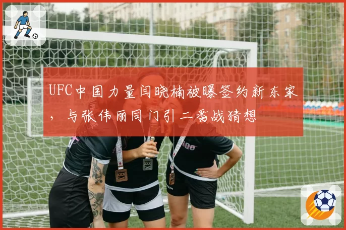 UFC中国力量闫晓楠被曝签约新东家，与张伟丽同门引二番战猜想