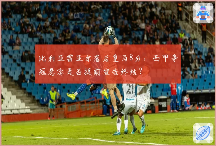 比利亚雷亚尔落后皇马8分，西甲争冠悬念是否提前宣告终结？
