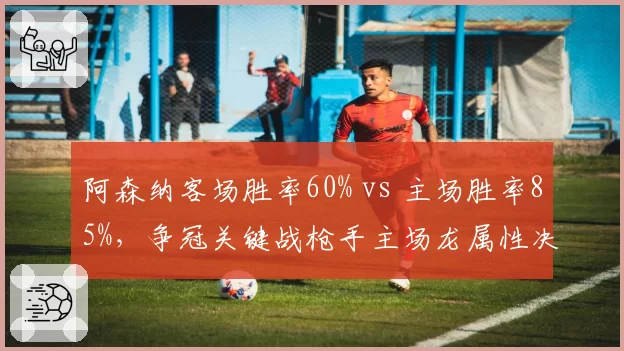 阿森纳客场胜率60% vs 主场胜率85%,争冠关键战枪手主场龙属性决定命运