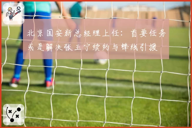 北京国安新总经理上任：首要任务或是解决张玉宁续约与锋线引援