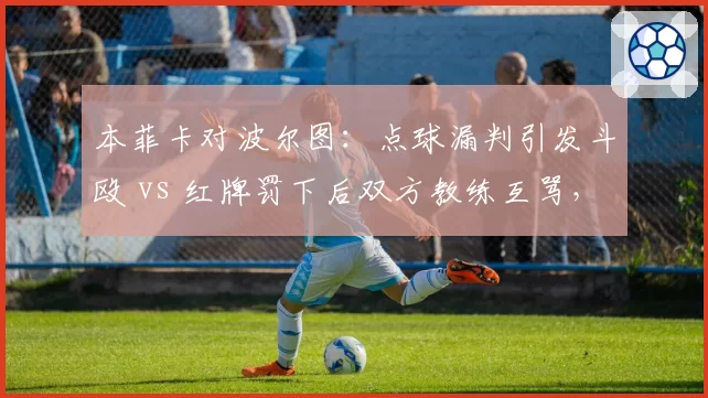 本菲卡对波尔图：点球漏判引发斗殴 vs 红牌罚下后双方教练互骂，葡超乱象