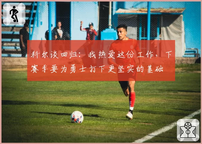 科尔谈回归:我热爱这份工作,下赛季要为勇士打下更坚实的基础