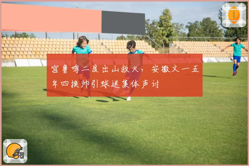 宫鲁鸣二度出山救火,安徽文一五年四换帅引球迷集体声讨