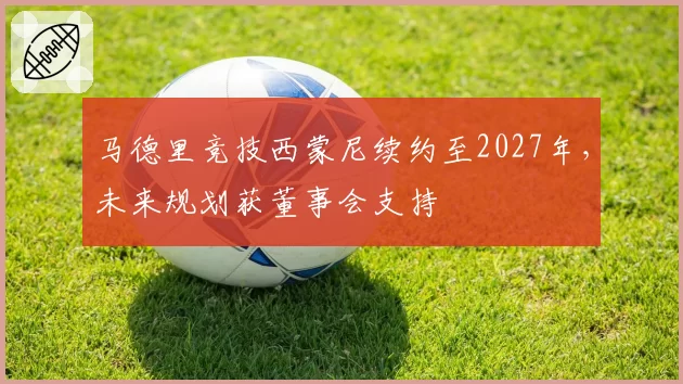 马德里竞技西蒙尼续约至2027年，未来规划获董事会支持