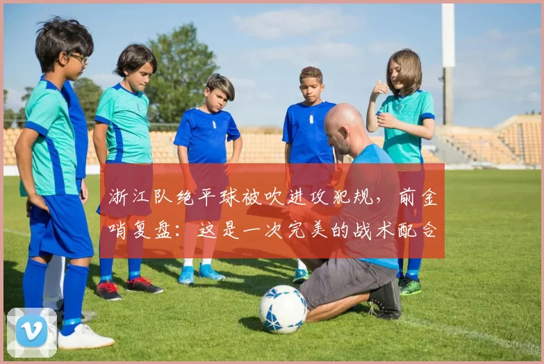 浙江队绝平球被吹进攻犯规，前金哨复盘：这是一次完美的战术配合