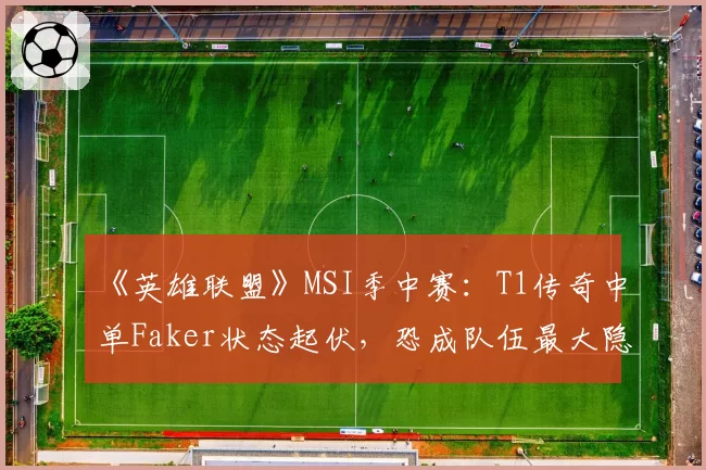 《英雄联盟》MSI季中赛：T1传奇中单Faker状态起伏，恐成队伍最大隐患？