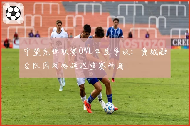 守望先锋联赛OWL年度争议：费城融合队因网络延迟重赛两局
